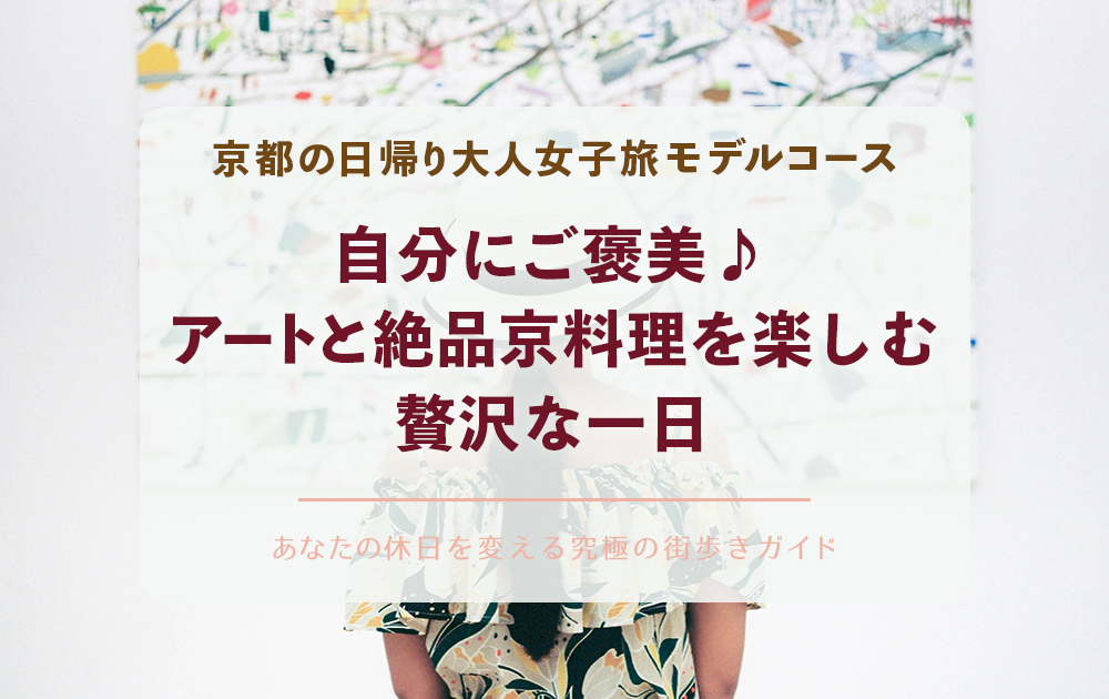 京都の日帰り大人女子旅モデルコース：自分にご褒美♪京都でアートと絶品京料理を楽しむ贅沢な一日