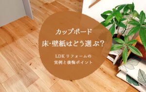 カップボード・床・壁紙はどう選ぶ？LDKリフォームの実例と後悔ポイント